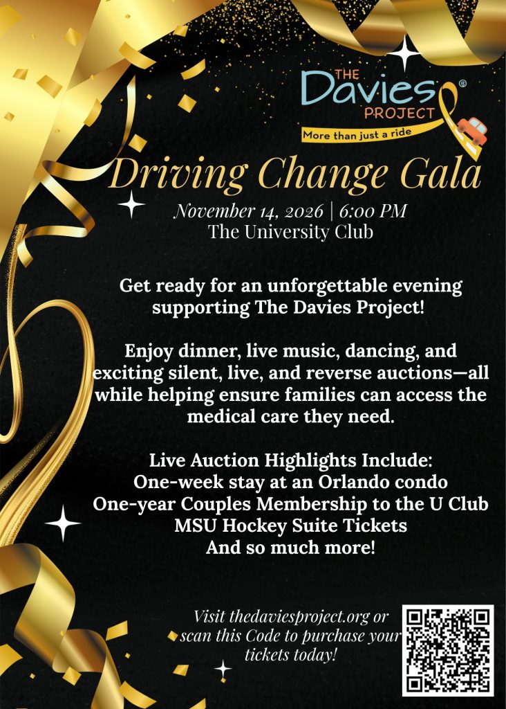 Driving Change Gala November 14, 2026 | 6:00 PM The University Club Get ready for an unforgettable evening supporting The Davies Project! Enjoy dinner, live music, dancing, and exciting silent, live, and reverse auctions-all while helping ensure families can access the medical care they need. Live Auction Highlights Include: One-week stay at an Orlando condo One-year Couples Membership to the U Club MSU Hockey Suite Tickets And so much more! Visit thedaviesproject.org or scan this Code to purchase your tickets today!