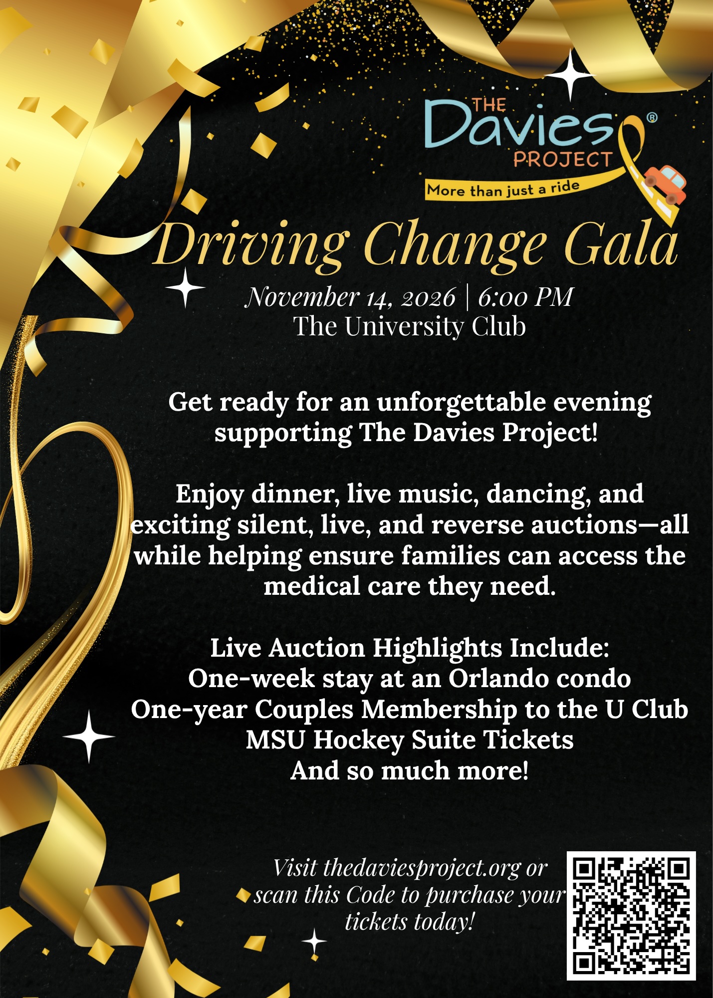 Driving Change Gala November 14, 2026 | 6:00 PM The University Club Get ready for an unforgettable evening supporting The Davies Project! Enjoy dinner, live music, dancing, and exciting silent, live, and reverse auctions-all while helping ensure families can access the medical care they need. Live Auction Highlights Include: One-week stay at an Orlando condo One-year Couples Membership to the U Club MSU Hockey Suite Tickets And so much more! Visit thedaviesproject.org or scan this Code to purchase your tickets today!
